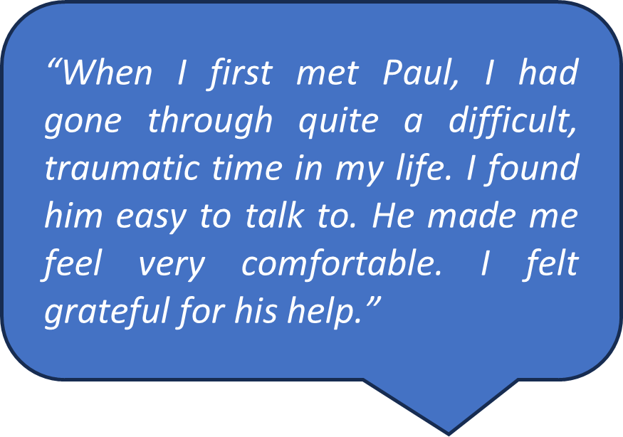 Feedback from Spall Clark client “When I first met Paul, I had gone through quite a difficult, traumatic time in my life. I found him easy to talk to. He made me feel very comfortable. I felt grateful for his help.”